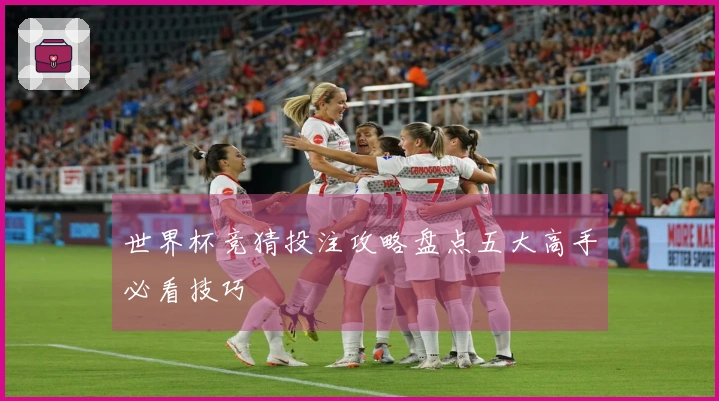 世界杯竞猜投注攻略盘点五大高手必看技巧