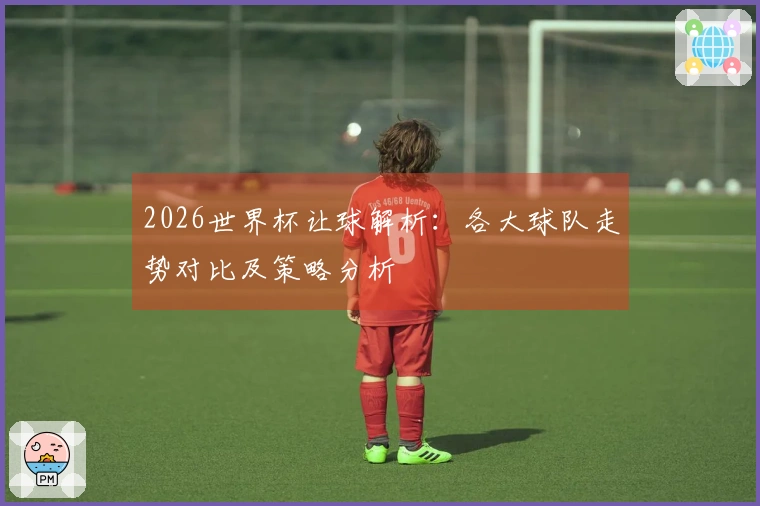 2026世界杯让球解析：各大球队走势对比及策略分析