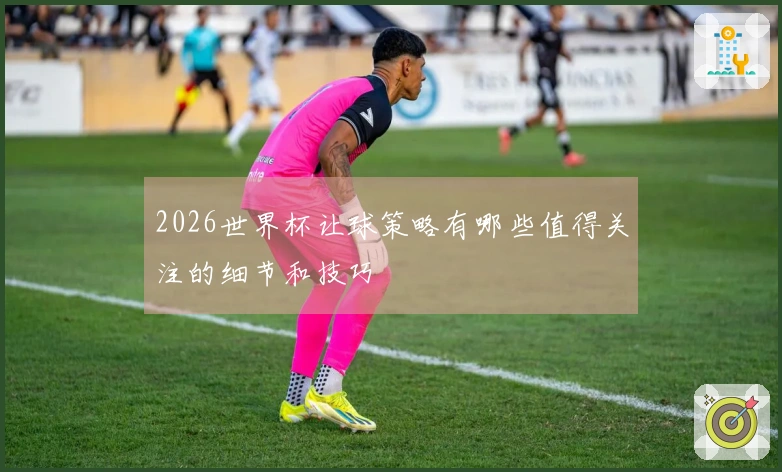 2026世界杯让球策略有哪些值得关注的细节和技巧
