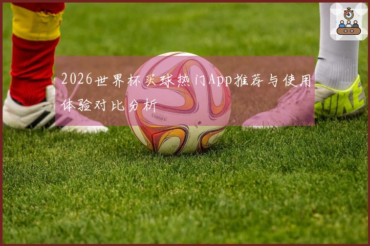 2026世界杯买球热门App推荐与使用体验对比分析